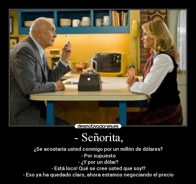 - Señorita, - ¿Se acostaría usted conmigo por un millón de dólares?
- Por supuesto
- ¿Y por un dólar?
- Está loco! Qué se cree usted que soy!?
- Eso ya ha quedado claro, ahora estamos negociando el precio