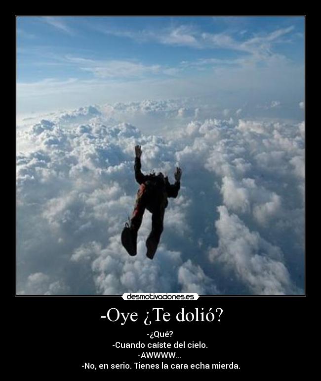 -Oye ¿Te dolió? - -¿Qué?
-Cuando caíste del cielo.
-AWWWW...
-No, en serio. Tienes la cara echa mierda.
