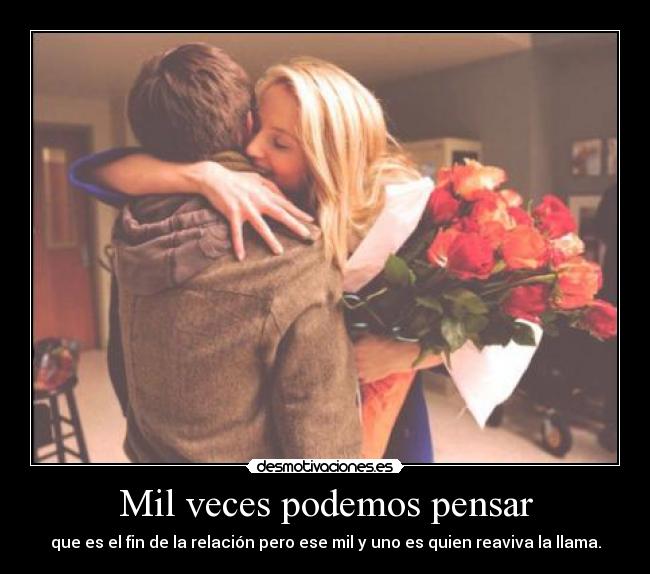 Mil veces podemos pensar - que es el fin de la relación pero ese mil y uno es quien reaviva la llama.