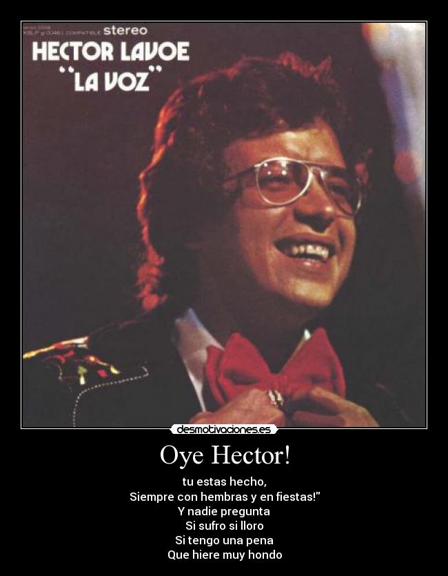 Oye Hector! - tu estas hecho,
Siempre con hembras y en fiestas!
Y nadie pregunta
Si sufro si lloro
Si tengo una pena
Que hiere muy hondo