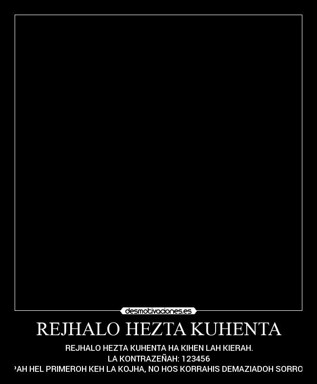 REJHALO HEZTA KUHENTA - REJHALO HEZTA KUHENTA HA KIHEN LAH KIERAH.
LA KONTRAZEÑAH: 123456
PAH HEL PRIMEROH KEH LA KOJHA, NO HOS KORRAHIS DEMAZIADOH SORROS