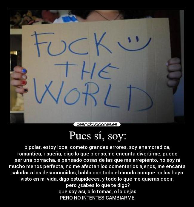 Pues sí, soy: - bipolar, estoy loca, cometo grandes errores, soy enamoradiza,
romantica, risueña, digo lo que pienso,me encanta divertirme, puedo
ser una borracha, e pensado cosas de las que me arrepiento, no soy ni
mucho menos perfecta, no me afectan los comentarios ajenos, me encanta
saludar a los desconocidos, hablo con todo el mundo aunque no los haya
visto en mi vida, digo estupideces, y todo lo que me quieras decir,
 pero ¿sabes lo que te digo?
que soy así, o lo tomas, o lo dejas
PERO NO INTENTES CAMBIARME