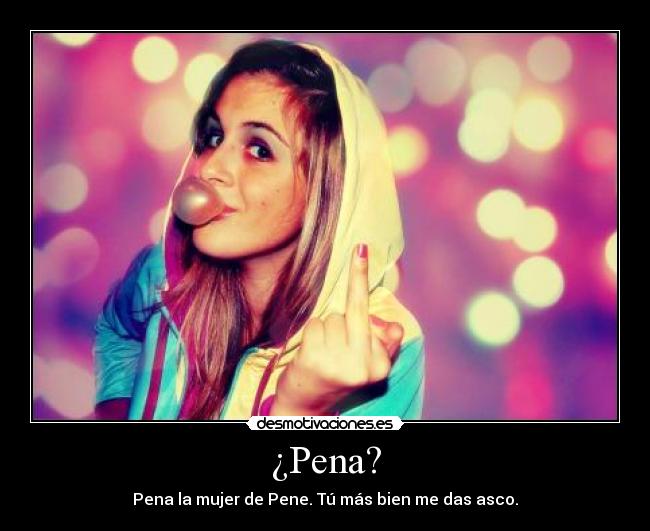 ¿Pena? - Pena la mujer de Pene. Tú más bien me das asco.