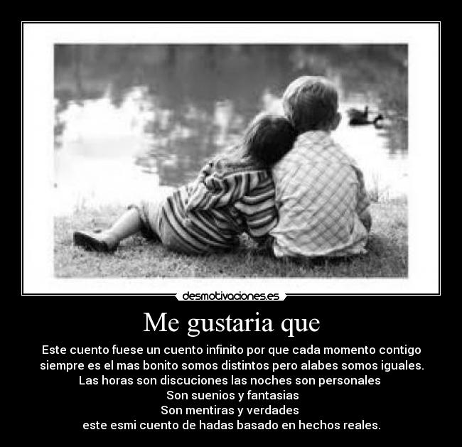 Me gustaria que - Este cuento fuese un cuento infinito por que cada momento contigo
siempre es el mas bonito somos distintos pero alabes somos iguales.
Las horas son discuciones las noches son personales
Son suenios y fantasias
Son mentiras y verdades
este esmi cuento de hadas basado en hechos reales.