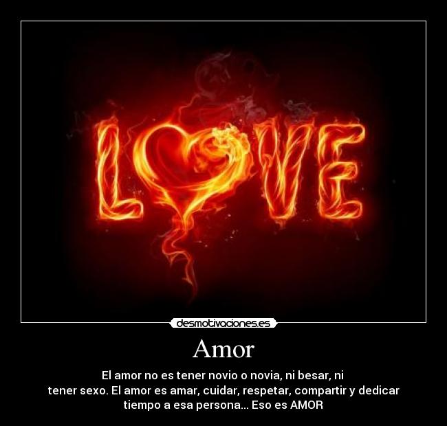 Amor - El amor no es tener novio o novia, ni besar, ni
tener sexo. El amor es amar, cuidar, respetar, compartir y dedicar
tiempo a esa persona... Eso es AMOR