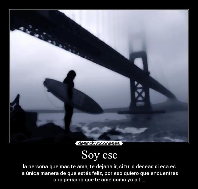 Soy ese - la persona que mas te ama, te dejaría ir, si tu lo deseas si esa es
la única manera de que estés feliz, por eso quiero que encuentres
una persona que te ame como yo a ti...
