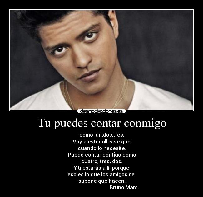 Tu puedes contar conmigo - como  un,dos,tres.
Voy a estar allí y sé que
cuando lo necesite.
Puedo contar contigo como
cuatro, tres, dos.
Y ti estarás allí, porque
eso es lo que los amigos se 
supone que hacen.
                                    Bruno Mars.