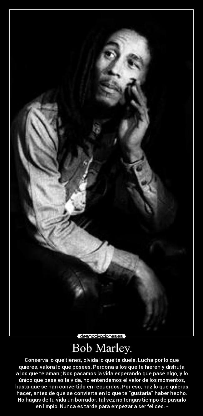 Bob Marley. - Conserva lo que tienes, olvida lo que te duele. Lucha por lo que
quieres, valora lo que posees, Perdona a los que te hieren y disfruta
a los que te aman.; Nos pasamos la vida esperando que pase algo, y lo
único que pasa es la vida, no entendemos el valor de los momentos,
hasta que se han convertido en recuerdos. Por eso, haz lo que quieras
hacer, antes de que se convierta en lo que te gustaría haber hecho.
No hagas de tu vida un borrador, tal vez no tengas tiempo de pasarlo
en limpio. Nunca es tarde para empezar a ser felices. -
