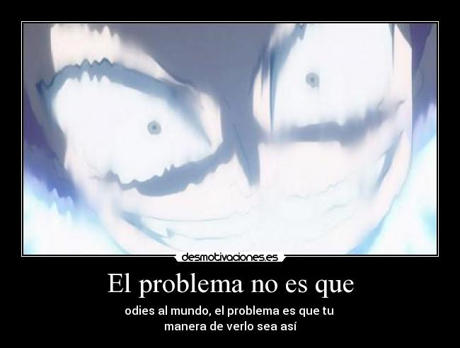 El problema no es que - odies al mundo, el problema es que tu 
manera de verlo sea así