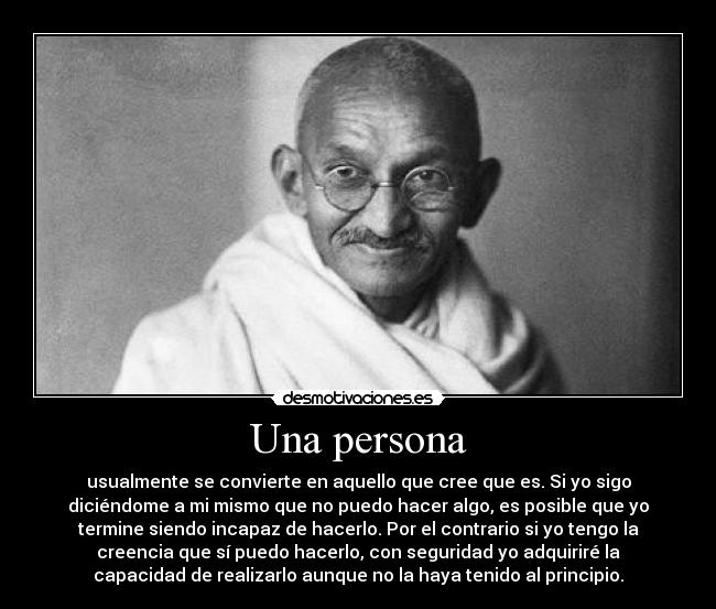 Una persona - usualmente se convierte en aquello que cree que es. Si yo sigo
diciéndome a mi mismo que no puedo hacer algo, es posible que yo
termine siendo incapaz de hacerlo. Por el contrario si yo tengo la
creencia que sí puedo hacerlo, con seguridad yo adquiriré la
capacidad de realizarlo aunque no la haya tenido al principio.