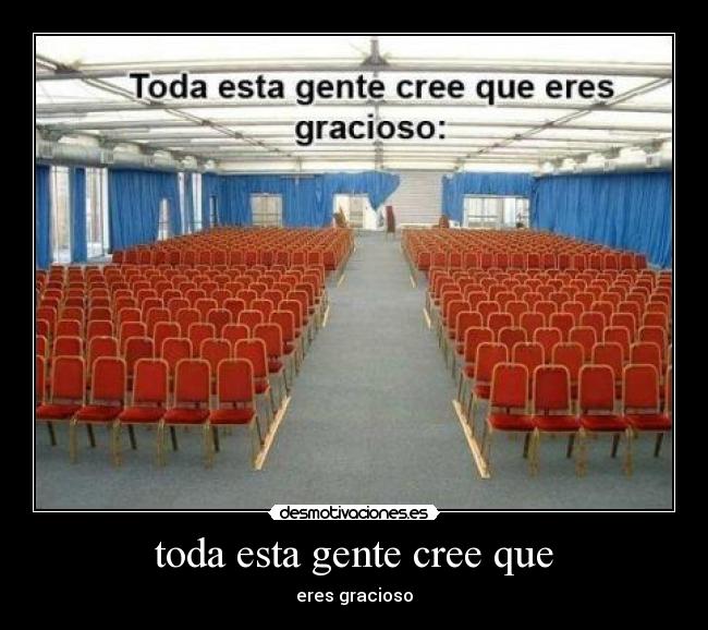 toda esta gente cree que - eres gracioso
