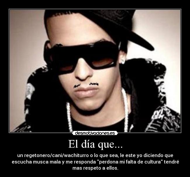 El día que... - un regetonero/cani/wachiturro o lo que sea, le este yo diciendo que
escucha musca mala y me responda perdona mi falta de cultura tendré
mas respeto a ellos.
