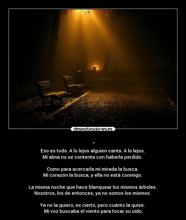 . - Eso es todo. A lo lejos alguien canta. A lo lejos.
Mi alma no se contenta con haberla perdido.
Como para acercarla mi mirada la busca.
Mi corazón la busca, y ella no está conmigo.
La misma noche que hace blanquear los mismos árboles.
Nosotros, los de entonces, ya no somos los mismos.
Ya no la quiero, es cierto, pero cuánto la quise.
Mi voz buscaba el viento para tocar su oído.