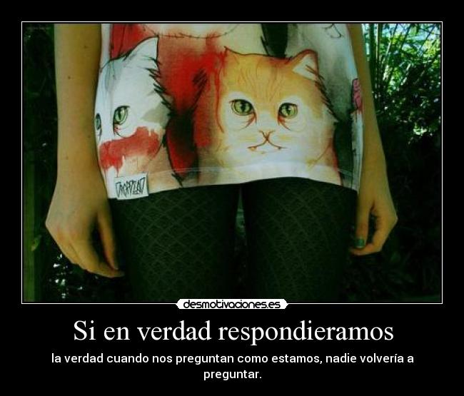 Si en verdad respondieramos - la verdad cuando nos preguntan como estamos, nadie volvería a preguntar.