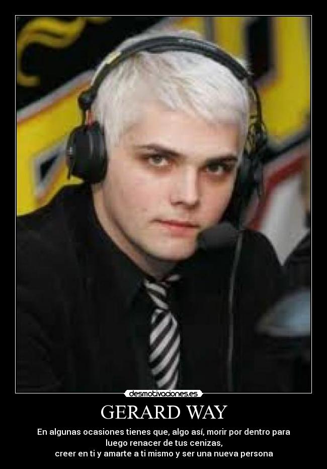 GERARD WAY - En algunas ocasiones tienes que, algo así, morir por dentro para
luego renacer de tus cenizas,
creer en ti y amarte a ti mismo y ser una nueva persona