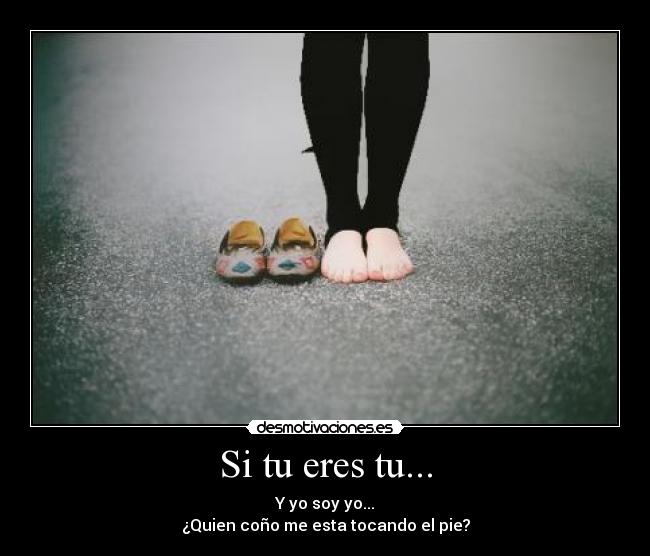 Si tu eres tu... - Y yo soy yo...
¿Quien coño me esta tocando el pie?