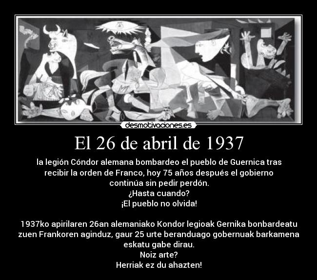 El 26 de abril de 1937 - la legión Cóndor alemana bombardeo el pueblo de Guernica tras
recibir la orden de Franco, hoy 75 años después el gobierno
continúa sin pedir perdón.
¿Hasta cuando?
¡El pueblo no olvida!

1937ko apirilaren 26an alemaniako Kondor legioak Gernika bonbardeatu
zuen Frankoren aginduz, gaur 25 urte beranduago gobernuak barkamena
eskatu gabe dirau.
Noiz arte?
Herriak ez du ahazten!