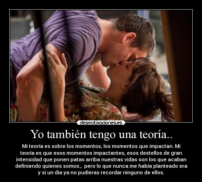 Yo también tengo una teoría.. - Mi teoría es sobre los momentos, los momentos que impactan. Mi
teoría es que esos momentos impactantes, esos destellos de gran
intensidad que ponen patas arriba nuestras vidas son los que acaban
definiendo quienes somos., pero lo que nunca me había planteado era
y si un día ya no pudieras recordar ninguno de ellos.