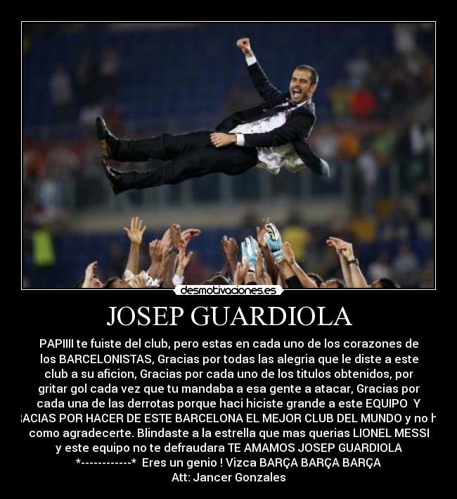 JOSEP GUARDIOLA - PAPIIII te fuiste del club, pero estas en cada uno de los corazones de
los BARCELONISTAS, Gracias por todas las alegria que le diste a este
club a su aficion, Gracias por cada uno de los titulos obtenidos, por
gritar gol cada vez que tu mandaba a esa gente a atacar, Gracias por
cada una de las derrotas porque haci hiciste grande a este EQUIPO♥ Y
GRACIAS POR HACER DE ESTE BARCELONA EL MEJOR CLUB DEL MUNDO y no hay
como agradecerte. Blindaste a la estrella que mas querias LIONEL MESSI
y este equipo no te defraudara TE AMAMOS JOSEP GUARDIOLA
*------------*♥ Eres un genio ! Vizca BARÇA BARÇA BARÇA♥
Att: Jancer Gonzales