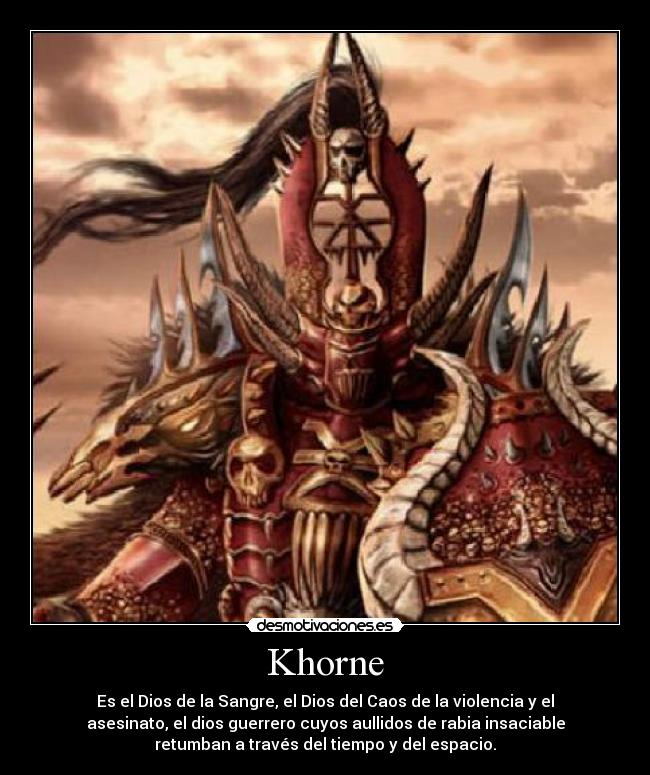 Khorne - Es el Dios de la Sangre, el Dios del Caos de la violencia y el
asesinato, el dios guerrero cuyos aullidos de rabia insaciable
retumban a través del tiempo y del espacio.