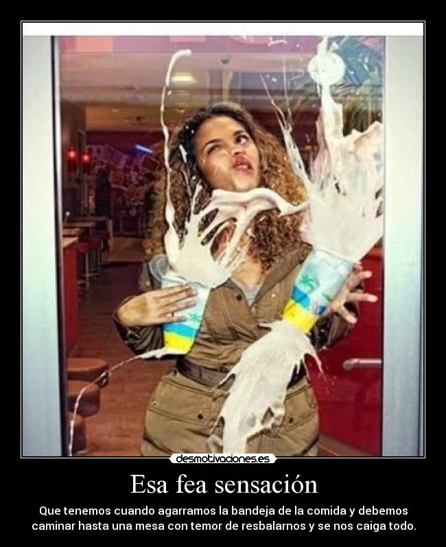 Esa fea sensación - Que tenemos cuando agarramos la bandeja de la comida y debemos
caminar hasta una mesa con temor de resbalarnos y se nos caiga todo.