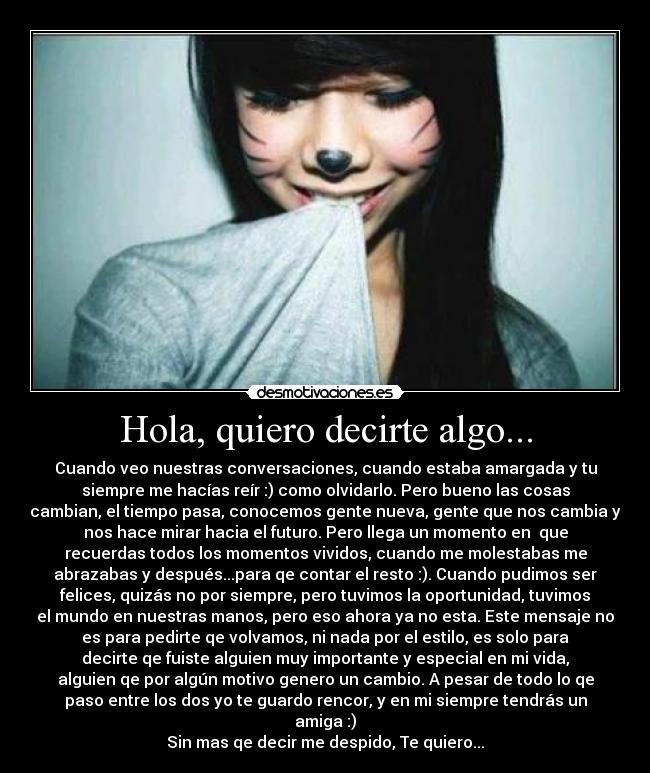 Hola, quiero decirte algo... - Cuando veo nuestras conversaciones, cuando estaba amargada y tu
siempre me hacías reír :) como olvidarlo. Pero bueno las cosas
cambian, el tiempo pasa, conocemos gente nueva, gente que nos cambia y
nos hace mirar hacia el futuro. Pero llega un momento en  que
recuerdas todos los momentos vividos, cuando me molestabas me
abrazabas y después...para qe contar el resto :). Cuando pudimos ser
felices, quizás no por siempre, pero tuvimos la oportunidad, tuvimos
el mundo en nuestras manos, pero eso ahora ya no esta. Este mensaje no
es para pedirte qe volvamos, ni nada por el estilo, es solo para
decirte qe fuiste alguien muy importante y especial en mi vida,
alguien qe por algún motivo genero un cambio. A pesar de todo lo qe
paso entre los dos yo te guardo rencor, y en mi siempre tendrás un
amiga :)
Sin mas qe decir me despido, Te quiero...