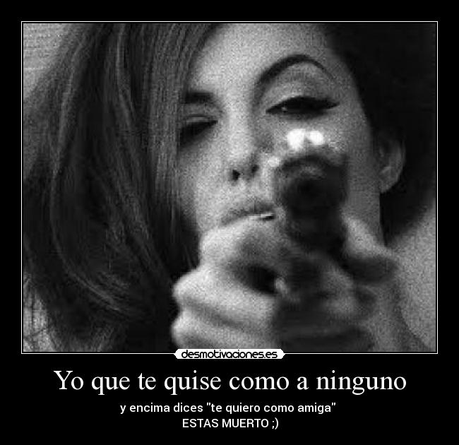 Yo que te quise como a ninguno - y encima dices te quiero como amiga
ESTAS MUERTO ;)