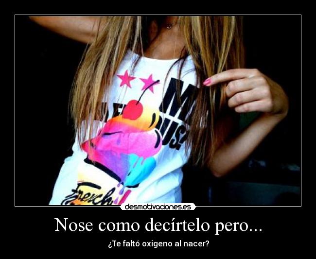 Nose como decírtelo pero... - ¿Te faltó oxigeno al nacer?