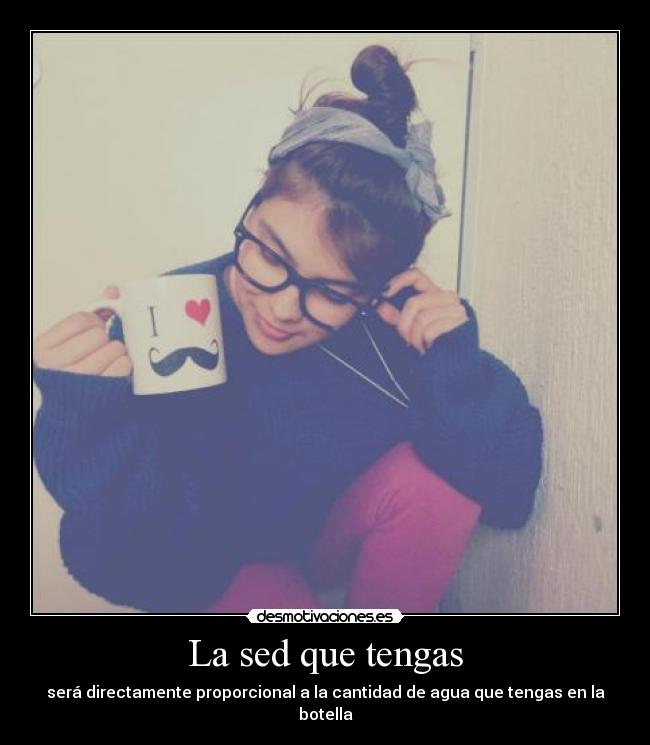 La sed que tengas - será directamente proporcional a la cantidad de agua que tengas en la botella