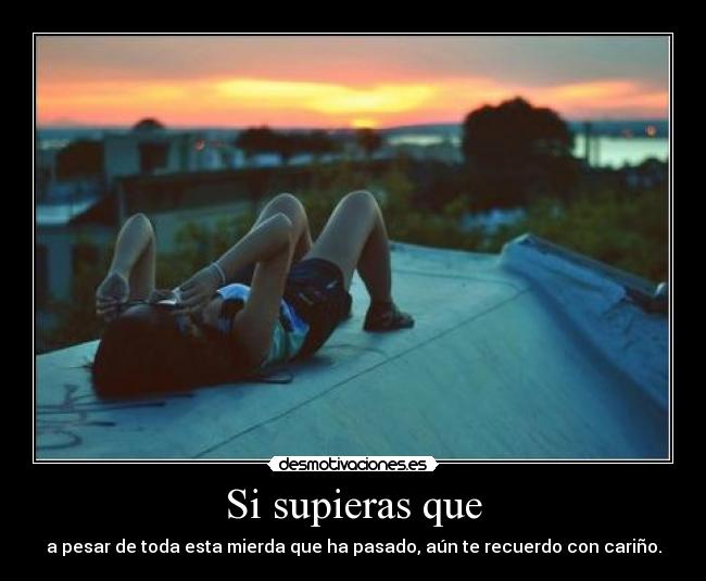 Si supieras que - a pesar de toda esta mierda que ha pasado, aún te recuerdo con cariño.