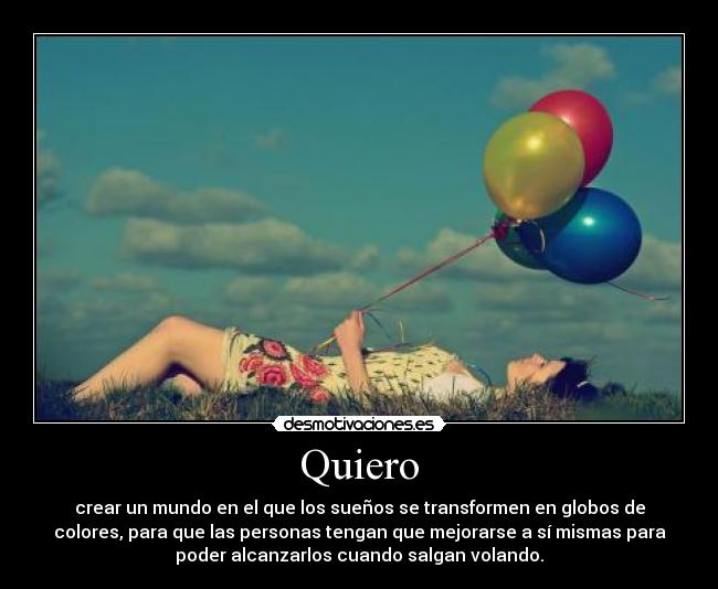 Quiero - crear un mundo en el que los sueños se transformen en globos de
colores, para que las personas tengan que mejorarse a sí mismas para
poder alcanzarlos cuando salgan volando.