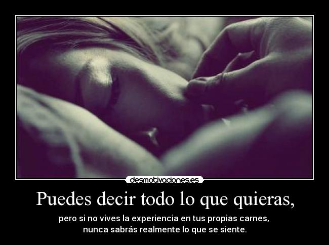 Puedes decir todo lo que quieras, - pero si no vives la experiencia en tus propias carnes, 
nunca sabrás realmente lo que se siente.
