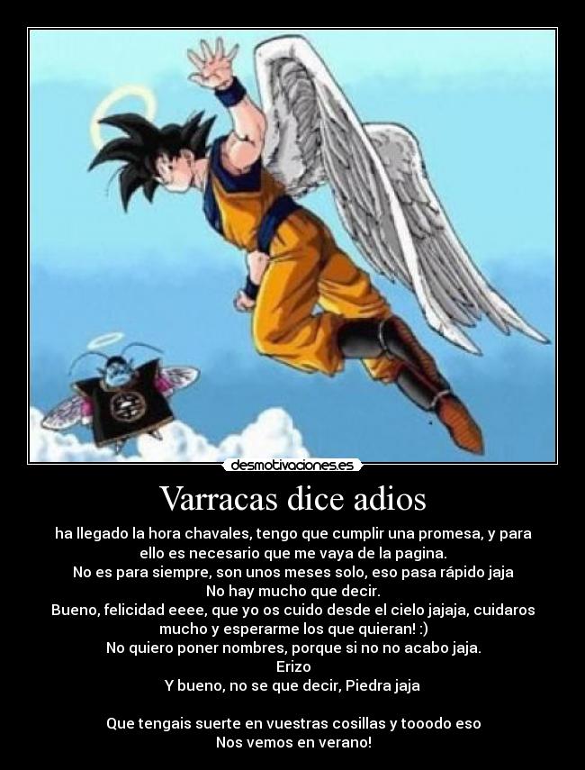 Varracas dice adios - ha llegado la hora chavales, tengo que cumplir una promesa, y para
ello es necesario que me vaya de la pagina.
No es para siempre, son unos meses solo, eso pasa rápido jaja
No hay mucho que decir.
Bueno, felicidad eeee, que yo os cuido desde el cielo jajaja, cuidaros
mucho y esperarme los que quieran! :)
No quiero poner nombres, porque si no no acabo jaja.
Erizo
Y bueno, no se que decir, Piedra jaja

Que tengais suerte en vuestras cosillas y tooodo eso
Nos vemos en verano!