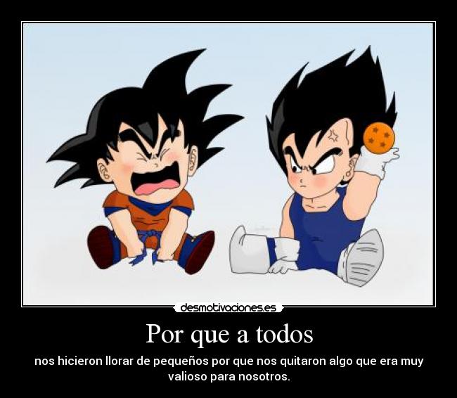 Por que a todos - nos hicieron llorar de pequeños por que nos quitaron algo que era muy
valioso para nosotros.