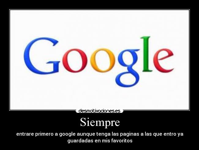 Siempre - entrare primero a google aunque tenga las paginas a las que entro ya
guardadas en mis favoritos