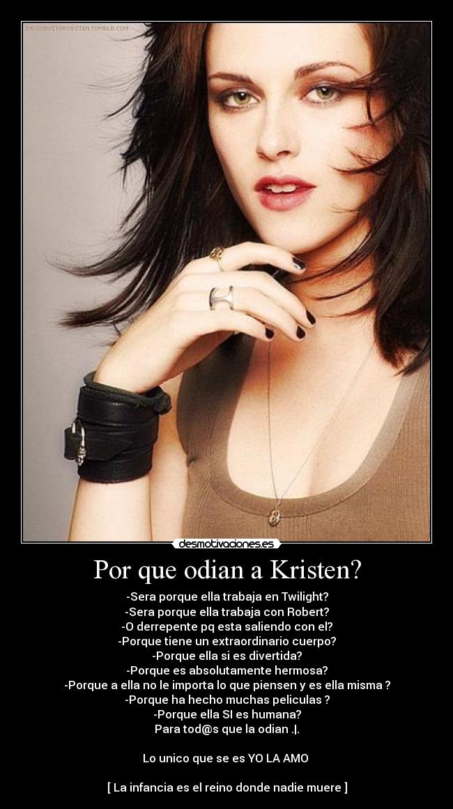 Por que odian a Kristen? - -Sera porque ella trabaja en Twilight?
-Sera porque ella trabaja con Robert?
-O derrepente pq esta saliendo con el?
-Porque tiene un extraordinario cuerpo?
-Porque ella si es divertida?
-Porque es absolutamente hermosa?
-Porque a ella no le importa lo que piensen y es ella misma ?
-Porque ha hecho muchas peliculas ?
-Porque ella SI es humana?
Para tod@s que la odian .|.

Lo unico que se es YO LA AMO ♥

[ La infancia es el reino donde nadie muere ]