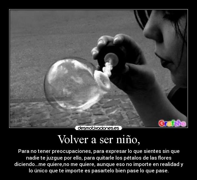 Volver a ser niño, - Para no tener preocupaciones, para expresar lo que sientes sin que
nadie te juzgue por ello, para quitarle los pétalos de las flores
diciendo...me quiere,no me quiere, aunque eso no importe en realidad y
lo único que te importe es pasartelo bien pase lo que pase.