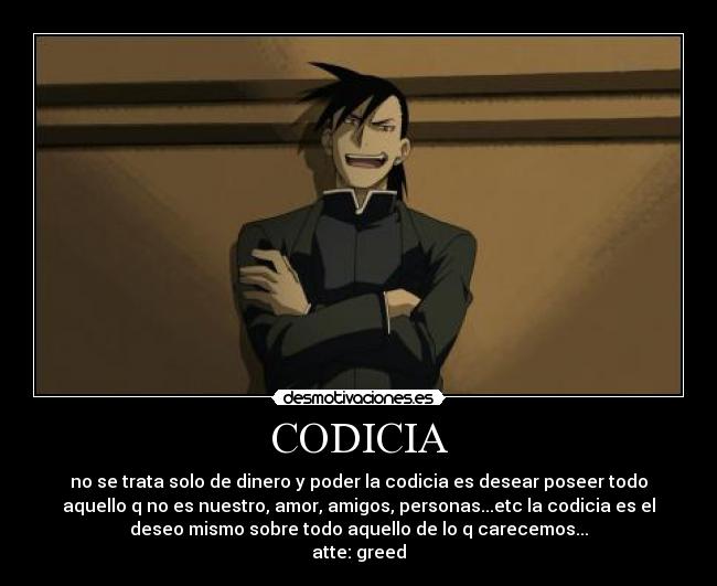 CODICIA - no se trata solo de dinero y poder la codicia es desear poseer todo
aquello q no es nuestro, amor, amigos, personas...etc la codicia es el
deseo mismo sobre todo aquello de lo q carecemos...
atte: greed