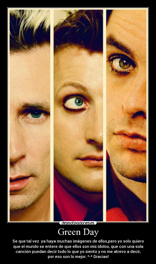 Green Day - Se que tal vez ya haya muchas imágenes de ellos,pero yo solo quiero
que el mundo se entere de que ellos son mis ídolos, que con una sola
canción puedan decir todo lo que yo siento y no me atrevo a decir,
por eso son lo mejor. *-* Gracias!