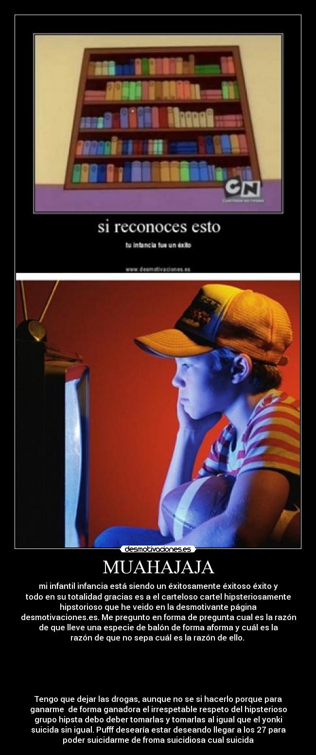 MUAHAJAJA - mi infantil infancia está siendo un éxitosamente éxitoso éxito y
todo en su totalidad gracias es a el carteloso cartel hipsteriosamente
hipstorioso que he veido en la desmotivante página
desmotivaciones.es. Me pregunto en forma de pregunta cual es la razón
de que lleve una especie de balón de forma aforma y cuál es la
razón de que no sepa cuál es la razón de ello.
Tengo que dejar las drogas, aunque no se si hacerlo porque para
ganarme de forma ganadora el irrespetable respeto del hipsterioso
grupo hipsta debo deber tomarlas y tomarlas al igual que el yonki
suicida sin igual. Pufff desearía estar deseando llegar a los 27 para
poder suicidarme de froma suicidiosa cual suicida