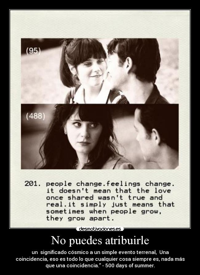 No puedes atribuirle - un significado cósmico a un simple evento terrenal, Una
coincidencia, eso es todo lo que cualquier cosa siempre es, nada más
que una coincidencia.” - 500 days of summer.