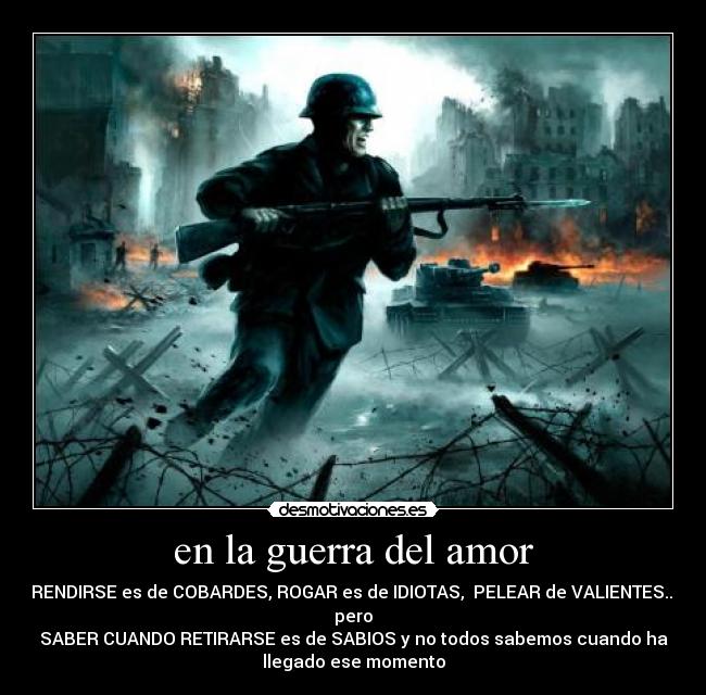 en la guerra del amor - RENDIRSE es de COBARDES, ROGAR es de IDIOTAS, PELEAR de VALIENTES...
pero
SABER CUANDO RETIRARSE es de SABIOS y no todos sabemos cuando ha
llegado ese momento