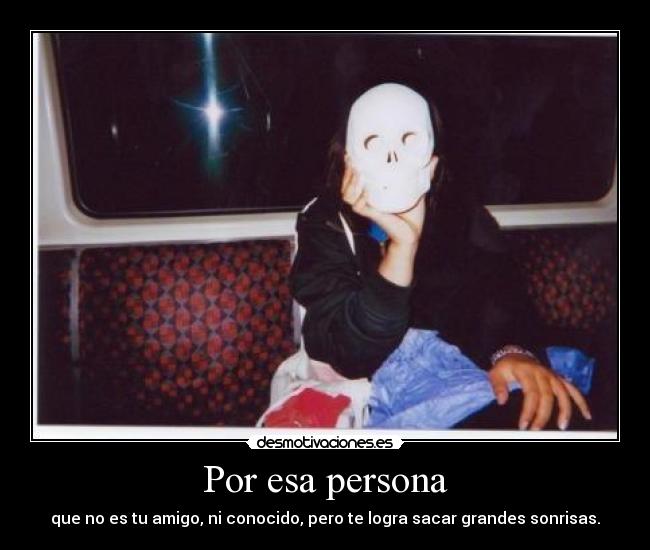 Por esa persona - que no es tu amigo, ni conocido, pero te logra sacar grandes sonrisas.