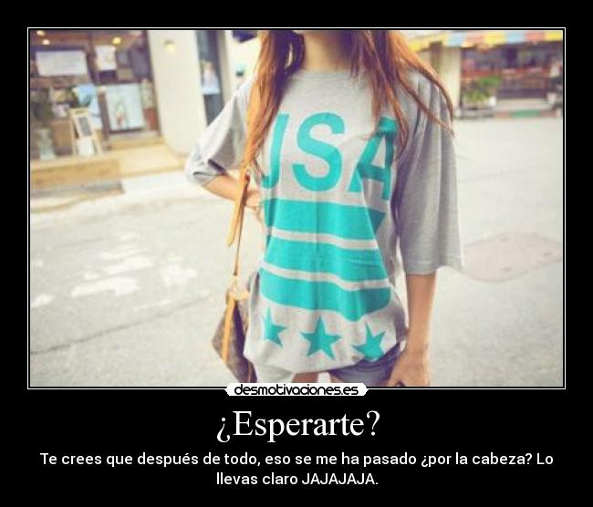 ¿Esperarte? - Te crees que después de todo, eso se me ha pasado ¿por la cabeza? Lo
llevas claro JAJAJAJA.