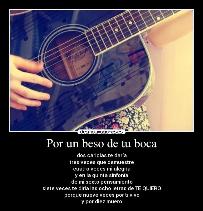 Por un beso de tu boca - dos caricias te daría
tres veces que demuestre
cuatro veces mi alegría
y en la quinta sinfonía
de mi sexto pensamiento
siete veces te diría las ocho letras de TE QUIERO
porque nueve veces por ti vivo
y por diez muero