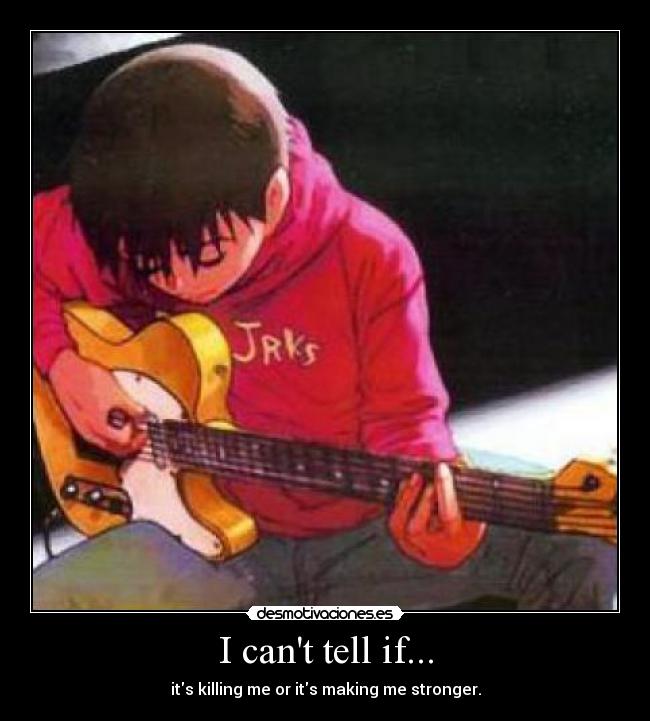 I cant tell if... - its killing me or its making me stronger.