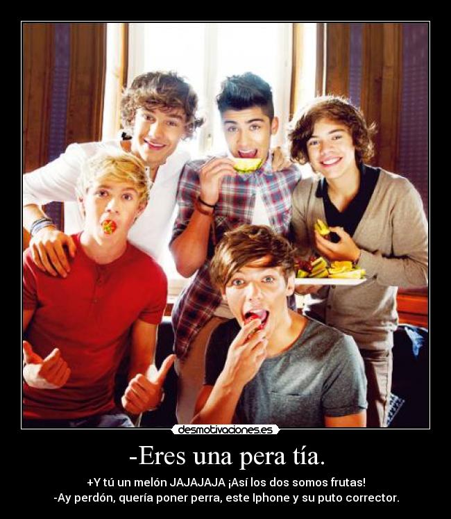 -Eres una pera tía. - +Y tú un melón JAJAJAJA ¡Así los dos somos frutas!
-Ay perdón, quería poner perra, este Iphone y su puto corrector.