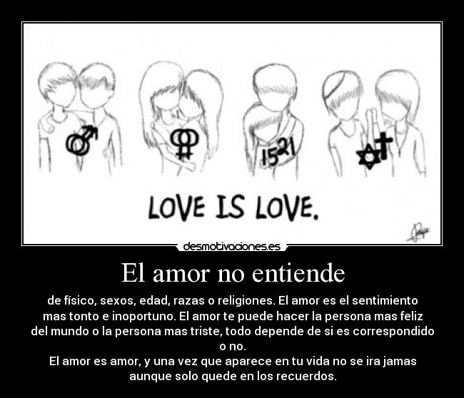 El amor no entiende - de físico, sexos, edad, razas o religiones. El amor es el sentimiento
mas tonto e inoportuno. El amor te puede hacer la persona mas feliz
del mundo o la persona mas triste, todo depende de si es correspondido
o no.
El amor es amor, y una vez que aparece en tu vida no se ira jamas
aunque solo quede en los recuerdos.