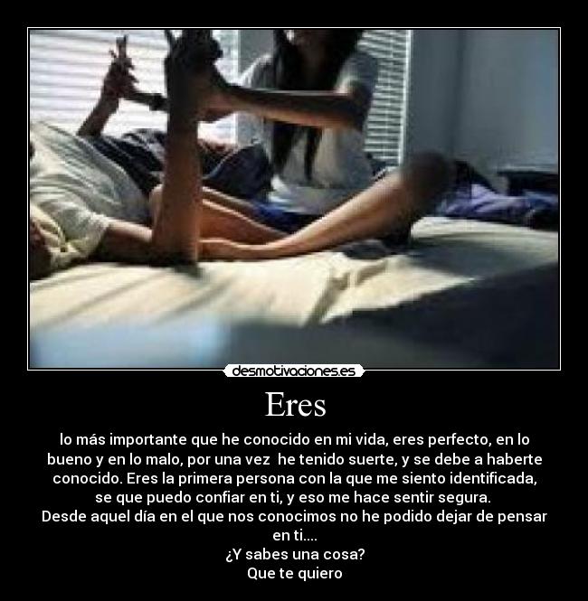 Eres - lo más importante que he conocido en mi vida, eres perfecto, en lo
bueno y en lo malo, por una vez  he tenido suerte, y se debe a haberte
conocido. Eres la primera persona con la que me siento identificada,
se que puedo confiar en ti, y eso me hace sentir segura. 
Desde aquel día en el que nos conocimos no he podido dejar de pensar
en ti....
¿Y sabes una cosa?
Que te quiero