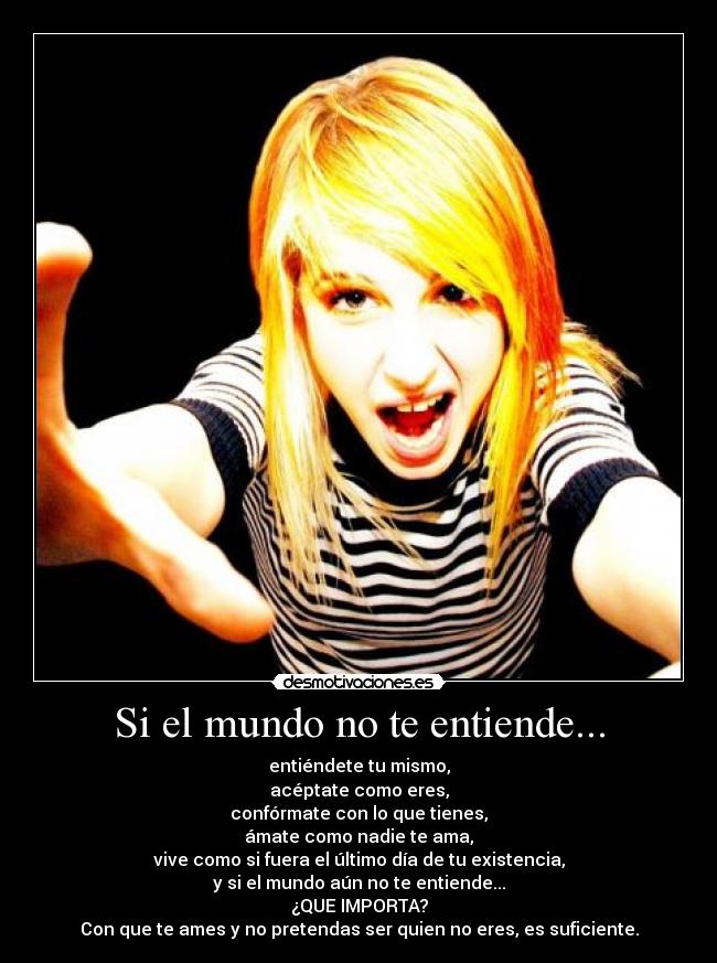 Si el mundo no te entiende... - entiéndete tu mismo,
acéptate como eres,
confórmate con lo que tienes,
ámate como nadie te ama,
vive como si fuera el último día de tu existencia,
y si el mundo aún no te entiende...
¿QUE IMPORTA?
Con que te ames y no pretendas ser quien no eres, es suficiente.
